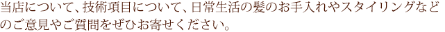 当店について、技術項目について、日常生活の髪のお手入れやスタイリングなどのご意見やご質問をぜひお寄せください。
